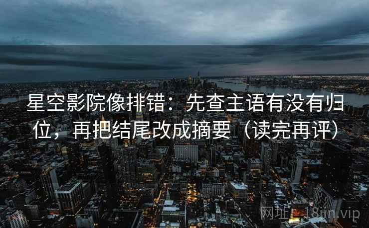 星空影院像排错：先查主语有没有归位，再把结尾改成摘要（读完再评）