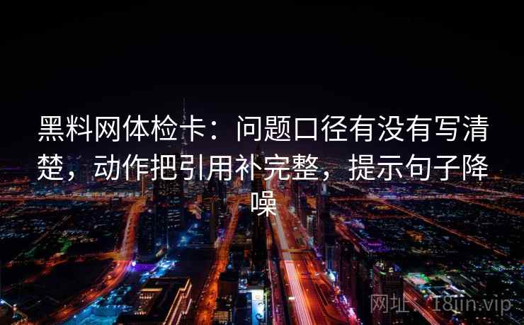 黑料网体检卡:问题口径有没有写清楚,动作把引用补完整,提示句子降噪 黑料网体检卡:问题口径有没有写清楚,动作把引用补完整,提示句子降噪