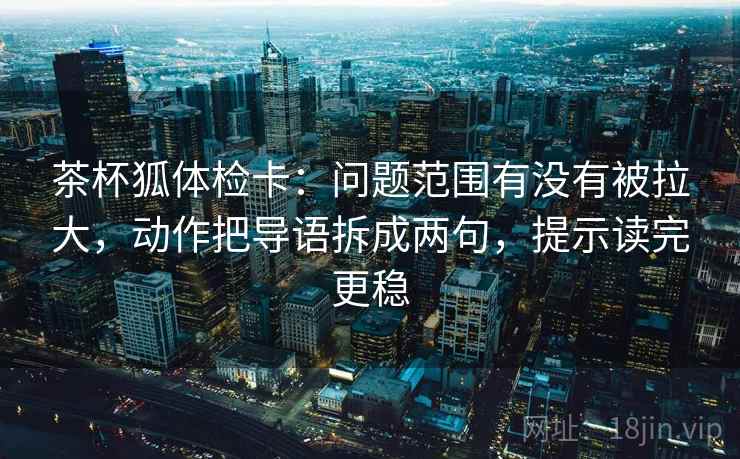 茶杯狐体检卡:问题范围有没有被拉大,动作把导语拆成两句,提示读完更稳 茶杯狐体检卡:问题范围有没有被拉大,动作把导语拆成两句,提示读完更稳