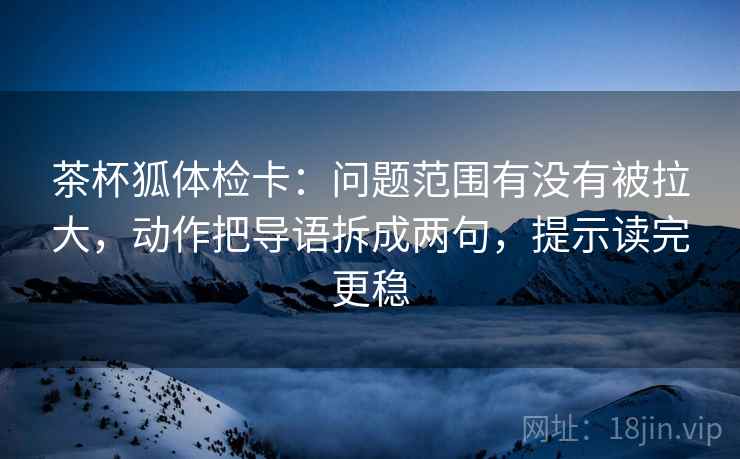 茶杯狐体检卡:问题范围有没有被拉大,动作把导语拆成两句,提示读完更稳 茶杯狐体检卡:问题范围有没有被拉大,动作把导语拆成两句,提示读完更稳