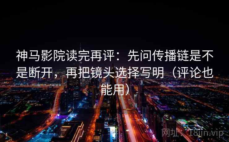 神马影院读完再评：先问传播链是不是断开，再把镜头选择写明（评论也能用）