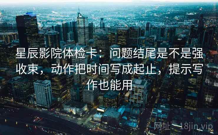 星辰影院体检卡：问题结尾是不是强收束，动作把时间写成起止，提示写作也能用