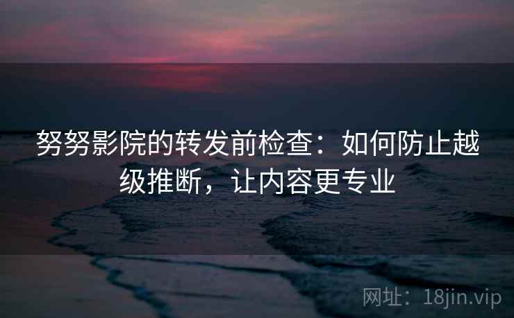 努努影院的转发前检查：如何防止越级推断，让内容更专业