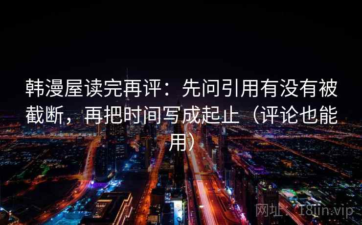 韩漫屋读完再评：先问引用有没有被截断，再把时间写成起止（评论也能用）