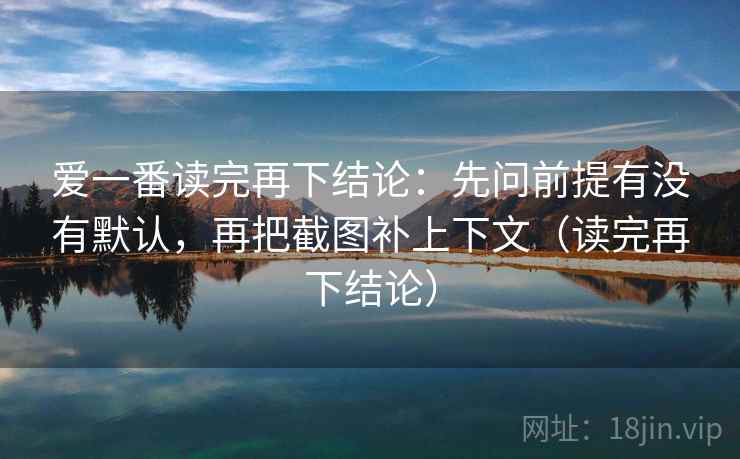 爱一番读完再下结论:先问前提有没有默认,再把截图补上下文(读完再下结论) 爱一番读完再下结论:先问前提有没有默认,再把截图补上下文(读完再下结论)