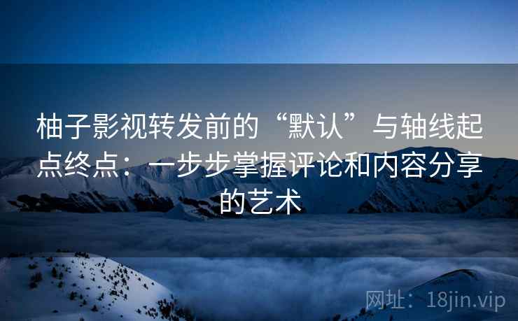 柚子影视转发前的“默认”与轴线起点终点：一步步掌握评论和内容分享的艺术