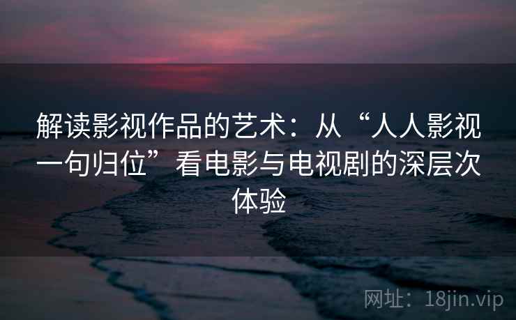 解读影视作品的艺术：从“人人影视一句归位”看电影与电视剧的深层次体验