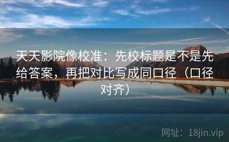 天天影院像校准：先校标题是不是先给答案，再把对比写成同口径（口径对齐）