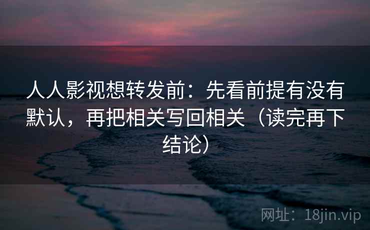 人人影视想转发前：先看前提有没有默认，再把相关写回相关（读完再下结论）