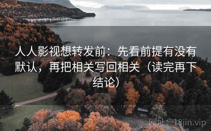 人人影视想转发前：先看前提有没有默认，再把相关写回相关（读完再下结论）