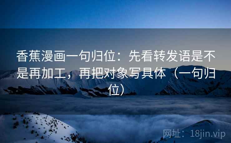 香蕉漫画一句归位：先看转发语是不是再加工，再把对象写具体（一句归位）