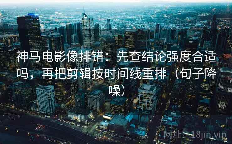 神马电影像排错：先查结论强度合适吗，再把剪辑按时间线重排（句子降噪）