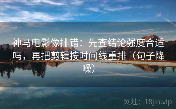 神马电影像排错：先查结论强度合适吗，再把剪辑按时间线重排（句子降噪）
