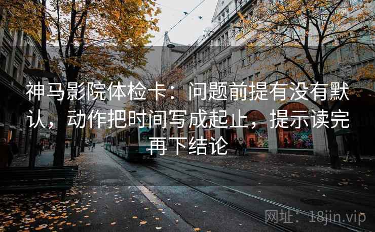 神马影院体检卡：问题前提有没有默认，动作把时间写成起止，提示读完再下结论