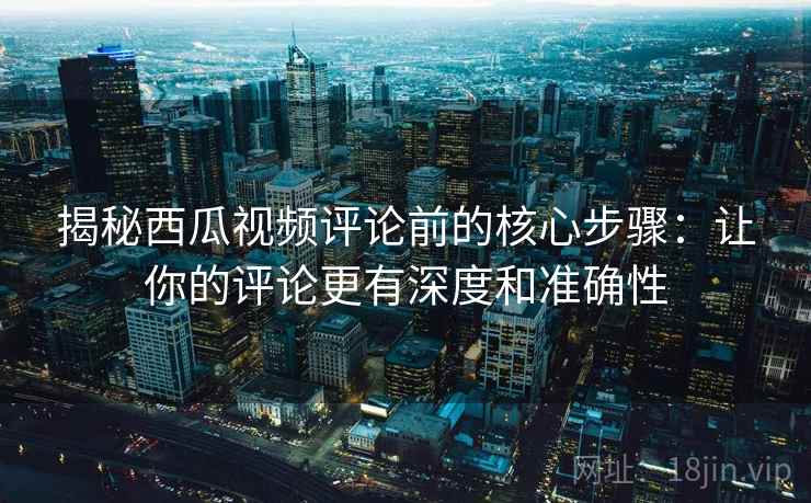 揭秘西瓜视频评论前的核心步骤：让你的评论更有深度和准确性