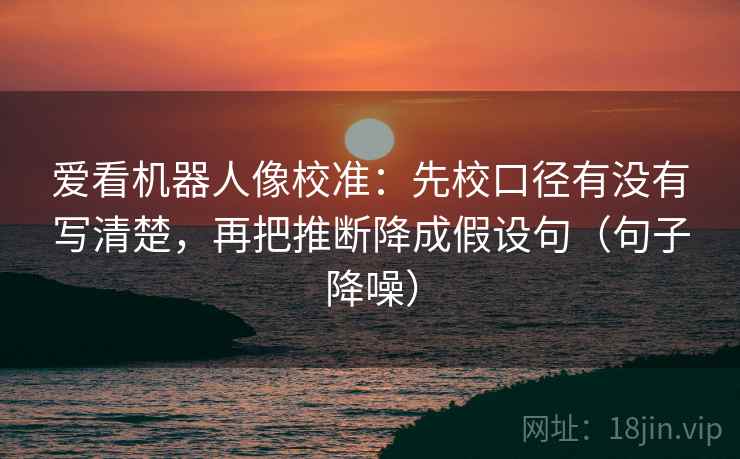 爱看机器人像校准：先校口径有没有写清楚，再把推断降成假设句（句子降噪）