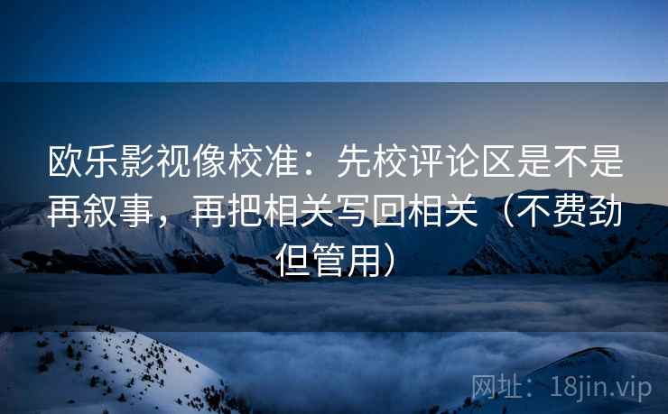 欧乐影视像校准:先校评论区是不是再叙事,再把相关写回相关(不费劲但管用) 欧乐影视像校准:先校评论区是不是再叙事,再把相关写回相关(不费劲但管用)