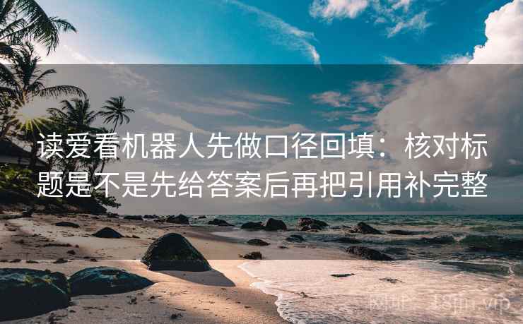 读爱看机器人先做口径回填：核对标题是不是先给答案后再把引用补完整