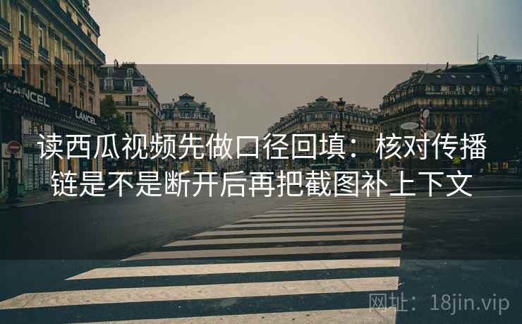 读西瓜视频先做口径回填：核对传播链是不是断开后再把截图补上下文