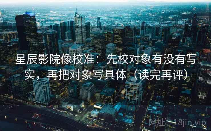 星辰影院像校准：先校对象有没有写实，再把对象写具体（读完再评）