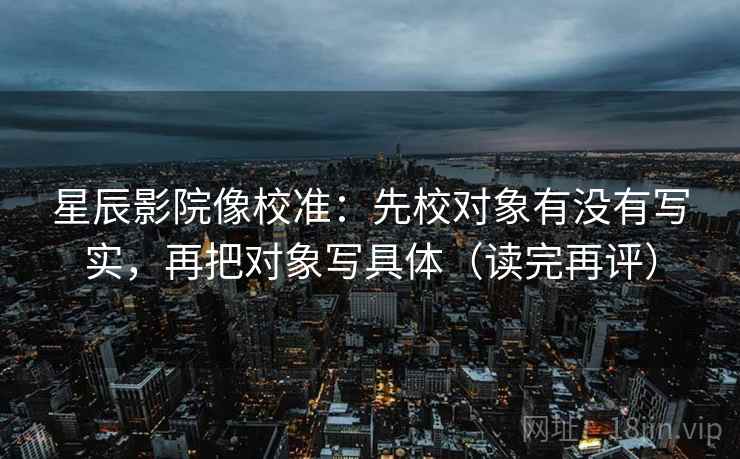 星辰影院像校准：先校对象有没有写实，再把对象写具体（读完再评）