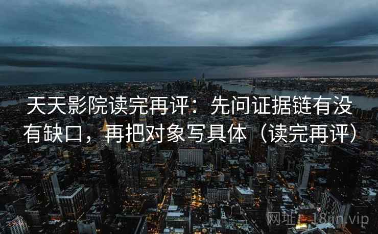 天天影院读完再评：先问证据链有没有缺口，再把对象写具体（读完再评）