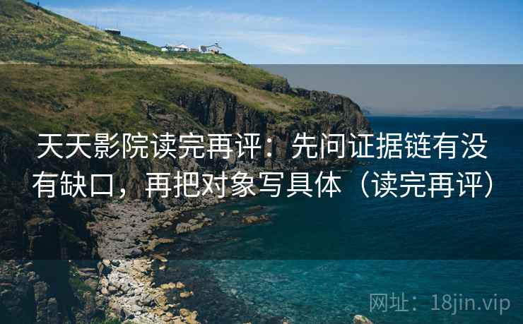 天天影院读完再评：先问证据链有没有缺口，再把对象写具体（读完再评）