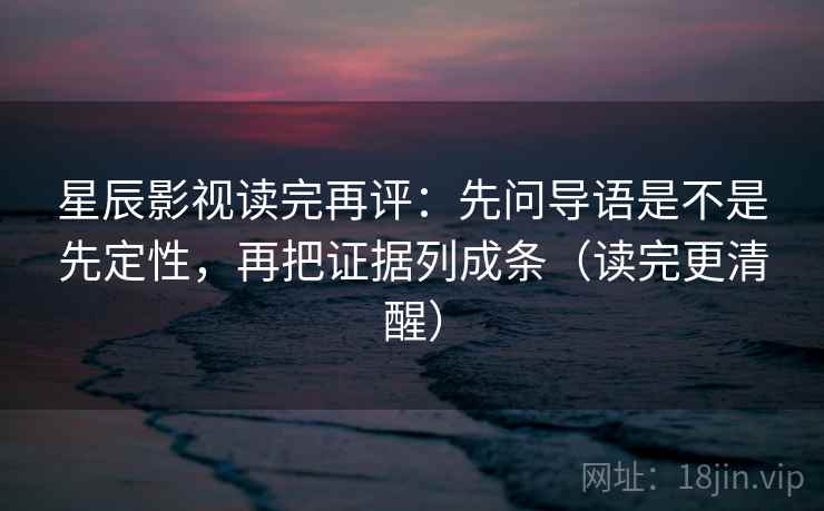 星辰影视读完再评：先问导语是不是先定性，再把证据列成条（读完更清醒）