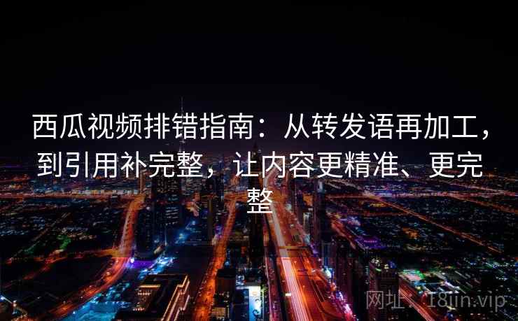 西瓜视频排错指南：从转发语再加工，到引用补完整，让内容更精准、更完整