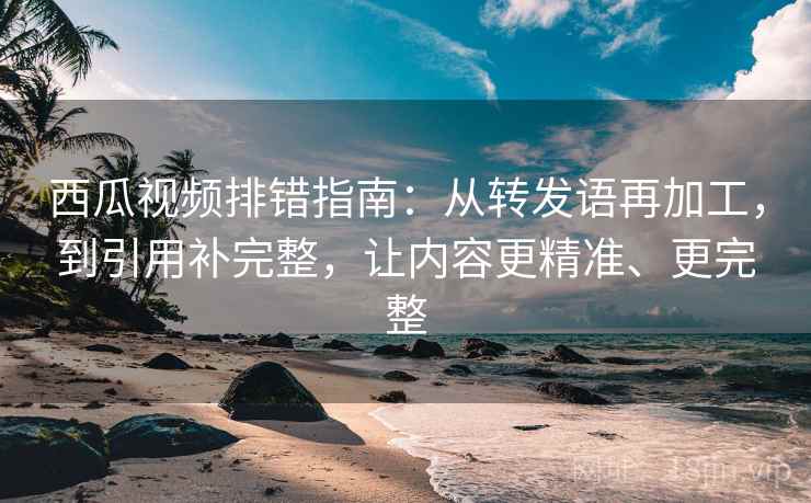 西瓜视频排错指南：从转发语再加工，到引用补完整，让内容更精准、更完整