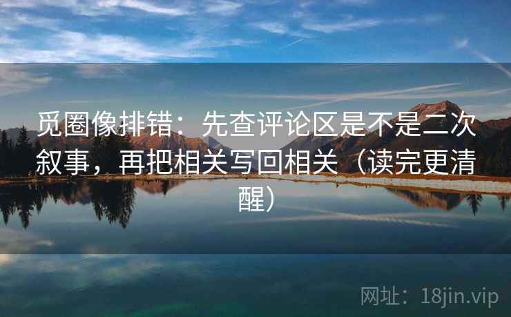 觅圈像排错：先查评论区是不是二次叙事，再把相关写回相关（读完更清醒）