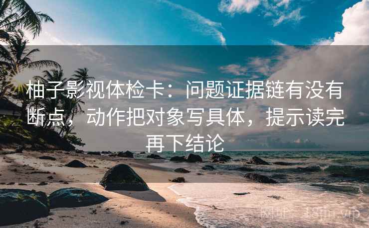 柚子影视体检卡：问题证据链有没有断点，动作把对象写具体，提示读完再下结论