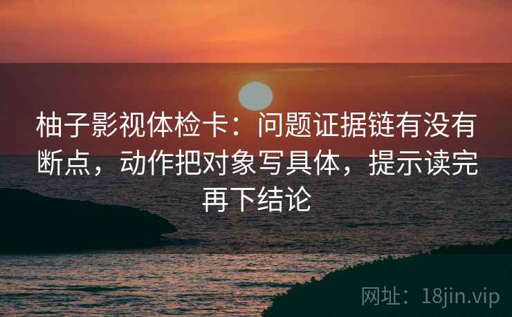 柚子影视体检卡：问题证据链有没有断点，动作把对象写具体，提示读完再下结论
