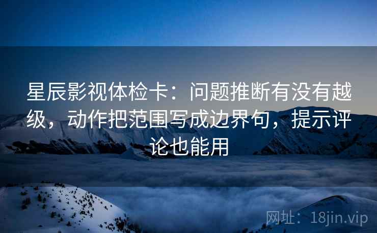 星辰影视体检卡：问题推断有没有越级，动作把范围写成边界句，提示评论也能用