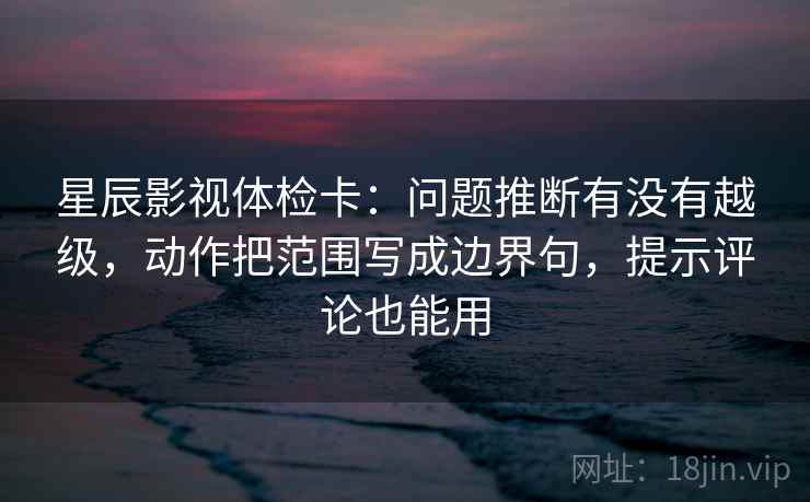 星辰影视体检卡：问题推断有没有越级，动作把范围写成边界句，提示评论也能用