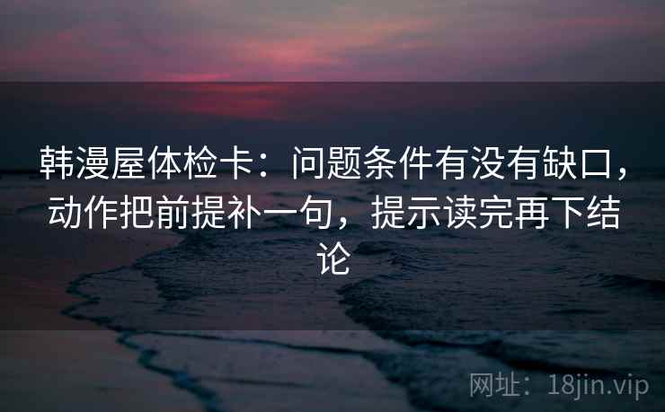 韩漫屋体检卡：问题条件有没有缺口，动作把前提补一句，提示读完再下结论