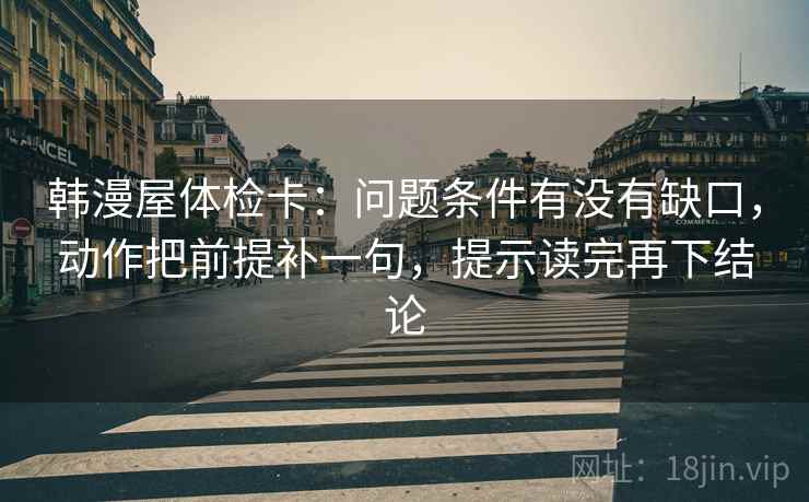 韩漫屋体检卡：问题条件有没有缺口，动作把前提补一句，提示读完再下结论
