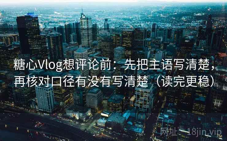 糖心Vlog想评论前：先把主语写清楚，再核对口径有没有写清楚（读完更稳）