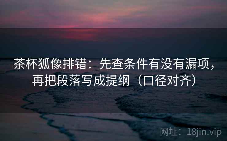 茶杯狐像排错：先查条件有没有漏项，再把段落写成提纲（口径对齐）