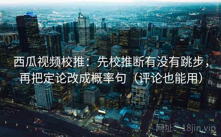 西瓜视频校推：先校推断有没有跳步，再把定论改成概率句（评论也能用）
