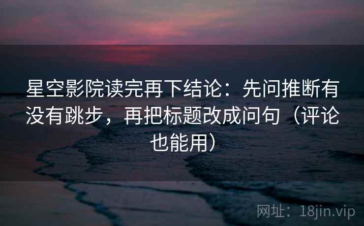 星空影院读完再下结论：先问推断有没有跳步，再把标题改成问句（评论也能用）