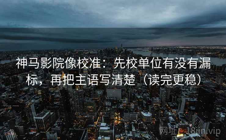神马影院像校准：先校单位有没有漏标，再把主语写清楚（读完更稳）