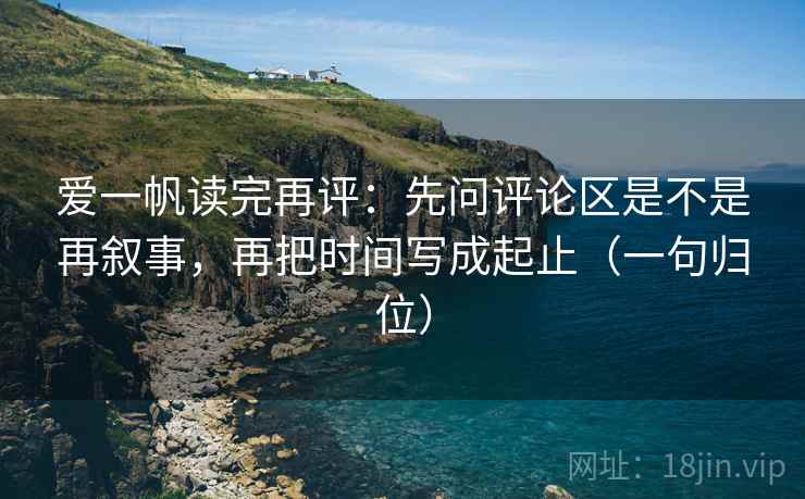 爱一帆读完再评：先问评论区是不是再叙事，再把时间写成起止（一句归位）