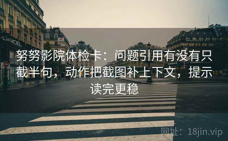 努努影院体检卡：问题引用有没有只截半句，动作把截图补上下文，提示读完更稳