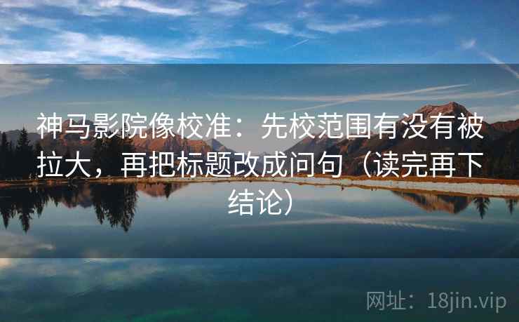 神马影院像校准：先校范围有没有被拉大，再把标题改成问句（读完再下结论）