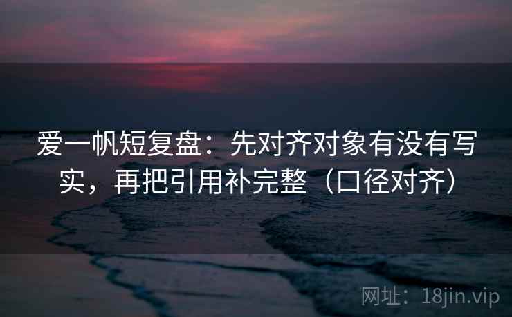 爱一帆短复盘：先对齐对象有没有写实，再把引用补完整（口径对齐）