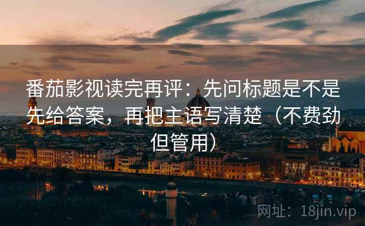 番茄影视读完再评：先问标题是不是先给答案，再把主语写清楚（不费劲但管用）