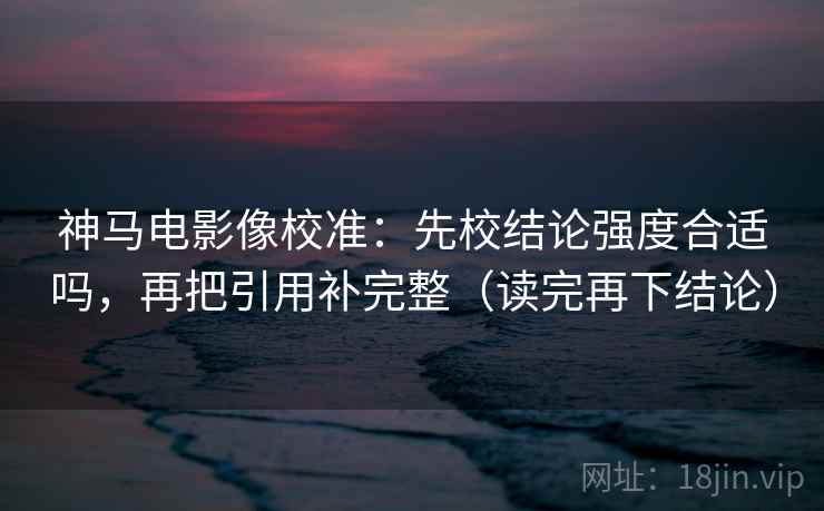 神马电影像校准：先校结论强度合适吗，再把引用补完整（读完再下结论）