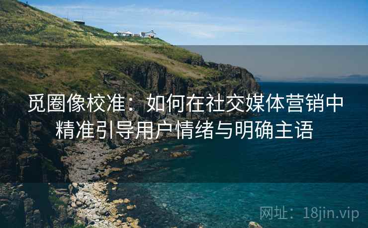觅圈像校准：如何在社交媒体营销中精准引导用户情绪与明确主语