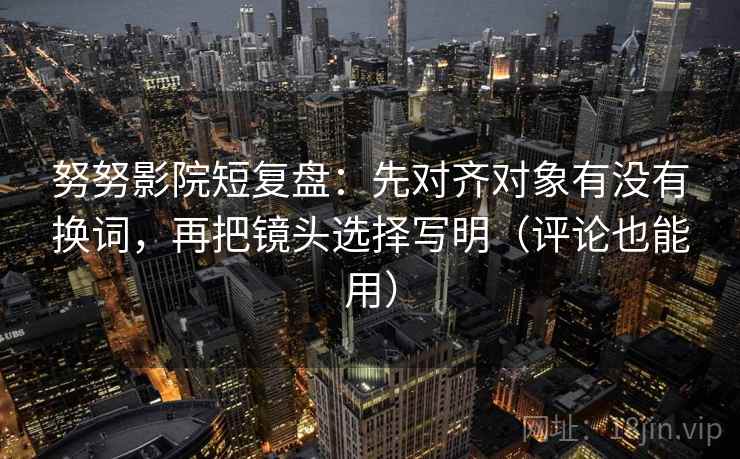 努努影院短复盘：先对齐对象有没有换词，再把镜头选择写明（评论也能用）